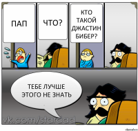 Пап Что? кто такой Джастин Бибер? тебе лучше этого не знать