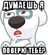 думаешь я поверю тебе?