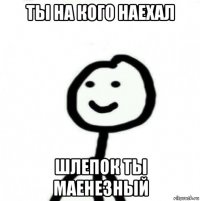 ты на кого наехал шлепок ты маенезный