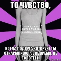 то чувство, когда подруга которую ты откармливала все время, не толстеет,