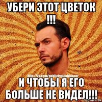 убери этот цветок !!! и чтобы я его больше не видел!!!