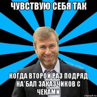 чувствую себя так когда второй раз подряд на*бал заказчиков с чеками