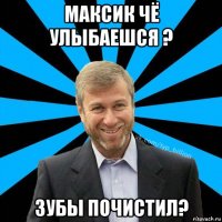 максик чё улыбаешся ? зубы почистил?