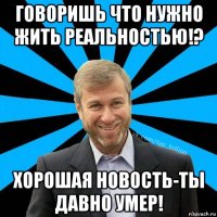 говоришь что нужно жить реальностью!? хорошая новость-ты давно умер!