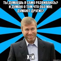 ты думаешь я само развиваюсь? и думаю о том,что обо мне думают другие? х*й