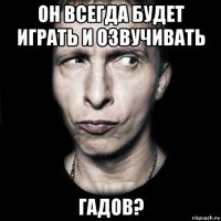 он всегда будет играть и озвучивать гадов?