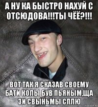 а ну ка быстро нахуй с отсюдова!!!ты чёё?!!! вот так я сказав своему бати колы був пьяным,ща зи свыньмы сплю