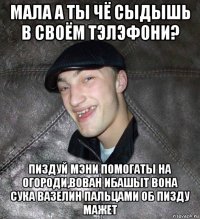 мала а ты чё сыдышь в своём тэлэфони? пиздуй мэни помогаты на огороди,вован ибашыт вона сука вазелин пальцами об пизду мажет