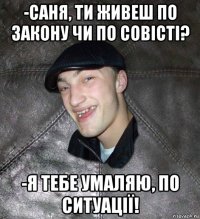 -саня, ти живеш по закону чи по совісті? -я тебе умаляю, по ситуації!