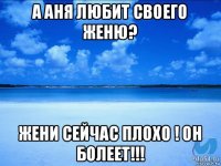 а аня любит своего женю? жени сейчас плохо ! он болеет!!!