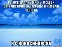 вы всегда так уверены в себе и оптимистично настроены. в чём ваш секрет? я с новосибирска