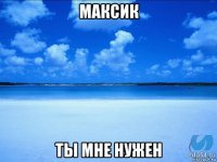 максик ты мне нужен