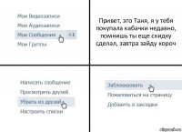 Привет, это Таня, я у тебя покупала кабачки недавно, помнишь ты еще скидку сделал, завтра зайду короч