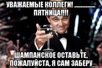 уважаемые коллеги! ................ пятница!!!! шампанское оставьте, пожалуйста, я сам заберу