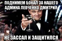 поднимем бокал за нашего админа левченко дмитрия не зассал и защитился