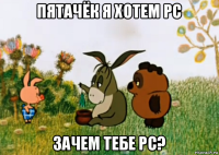 пятачёк я хотем pc зачем тебе pc?