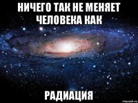 ничего так не меняет человека как радиация