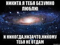 никита я тебя безумно люблю и никогда,низачто,никому тебя не отдам