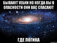 бывают уебки но когда вы в опасности они вас спасают где логика