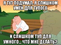 я тут подумал. я слишком умён для тупого и слишком туп для умного... что мне делать?