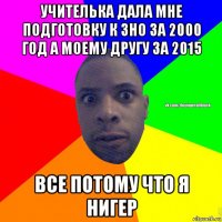 учителька дала мне подготовку к зно за 2000 год а моему другу за 2015 все потому что я нигер