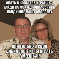 опять в копателя играешь? зайди на мои одноклассники, найди мне машу ололоеву или только в свои дибильные игры играть умеешь?!