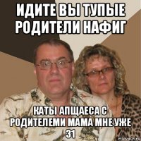 идите вы тупые родители нафиг каты апщаеса с родителеми мама мне уже 31