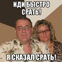 иди быстро срать! я сказал срать!