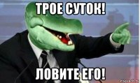 трое суток! ловите его!