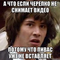 а что если черепко не снимает видео потому что пивас уже не вставляет