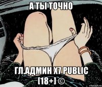 а ты точно гл.админ х7 public [18+] ©