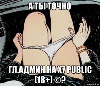 а ты точно гл.админ на х7 public [18+] ©?