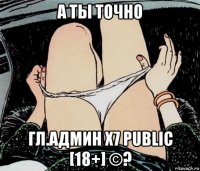 а ты точно гл.админ х7 public [18+] ©?