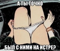 а ты точно был с ними на истре?