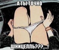 а ты точно шницелль???....!