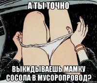 а ты точно выкидываешь мамку сосола в мусоропровод?