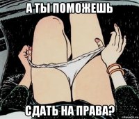 а ты поможешь сдать на права?