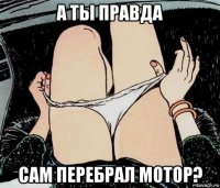 а ты правда сам перебрал мотор?