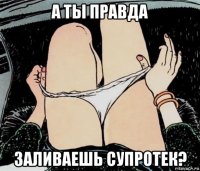 а ты правда заливаешь супротек?