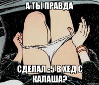 а ты правда сделал -5 в хед с калаша?