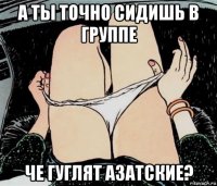 а ты точно сидишь в группе че гуглят азатские?