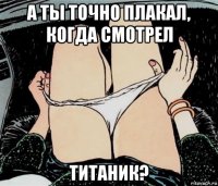 а ты точно плакал, когда смотрел титаник?