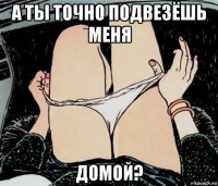 а ты точно подвезёшь меня домой?