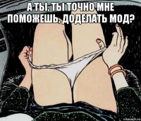 а ты, ты точно мне поможешь, доделать мод? 