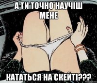 а ти точно научіш мене кататься на скейті???