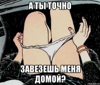 а ты точно завезешь меня домой?