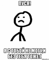 пуся! я с тобой не могу,и без тебя тоже:(