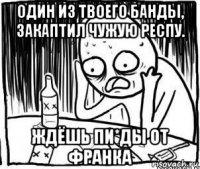 один из твоего банды, закаптил чужую респу. ждёшь пи*ды от франка