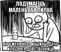 подумаешь маленькая пипка но у меня же 2 машины-дача и подруга девственница