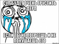 суп будет очень грустить и дерп если ты не погреешь и не покушаешь его